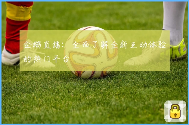 企鹅直播：全面了解全新互动体验的热门平台