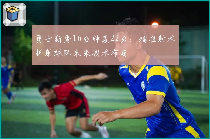 勇士新秀16分钟轰22分,精准射术折射球队未来战术布局