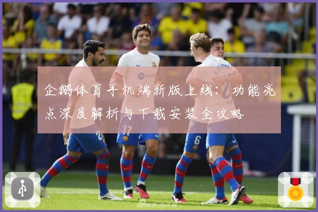 企鹅体育手机端新版上线：功能亮点深度解析与下载安装全攻略