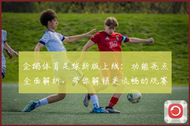 企鹅体育足球新版上线：功能亮点全面解析，带你解锁更流畅的观赛体验