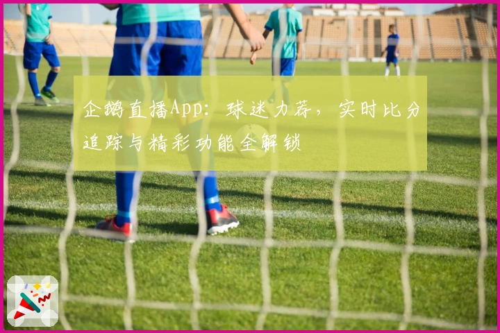 企鹅直播App：球迷力荐，实时比分追踪与精彩功能全解锁