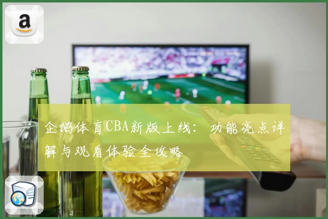 企鹅体育CBA新版上线：功能亮点详解与观看体验全攻略