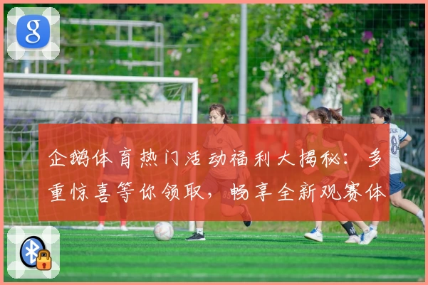 企鹅体育热门活动福利大揭秘：多重惊喜等你领取，畅享全新观赛体验