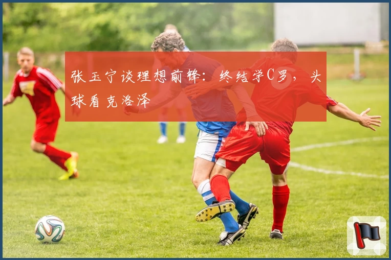 张玉宁谈理想前锋：终结学C罗，头球看克洛泽