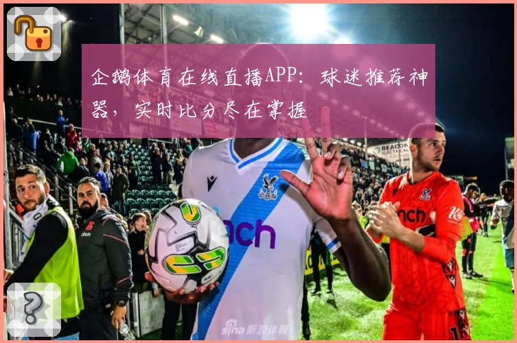 企鹅体育在线直播APP：球迷推荐神器，实时比分尽在掌握
