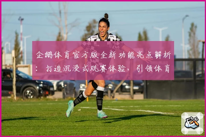 企鹅体育官方版全新功能亮点解析:打造沉浸式观赛体验,引领体育迷互动新时代