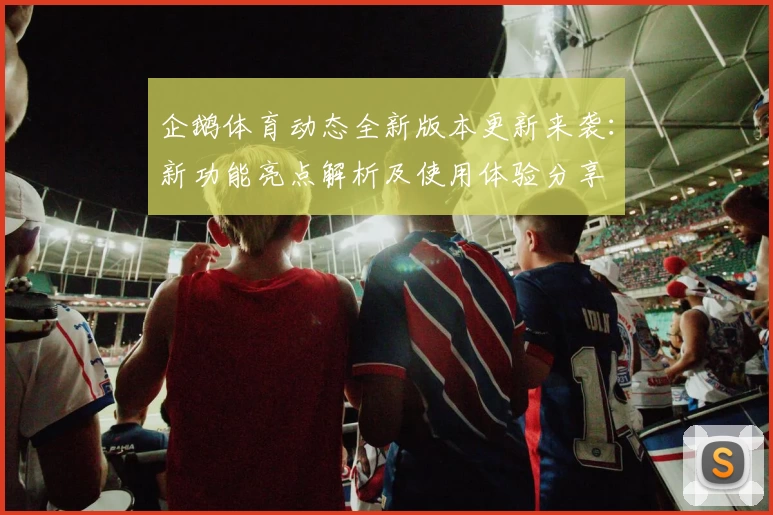 企鹅体育动态全新版本更新来袭：新功能亮点解析及使用体验分享