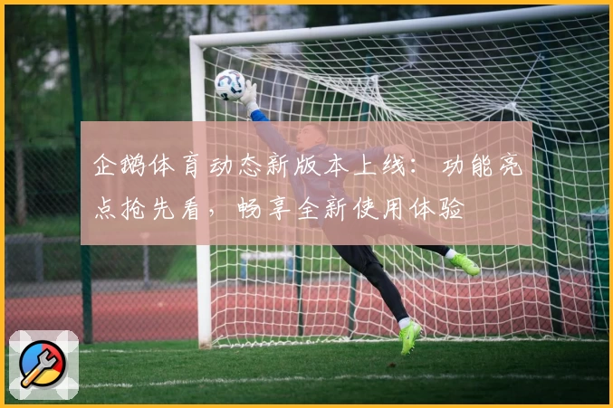 企鹅体育动态新版本上线：功能亮点抢先看，畅享全新使用体验