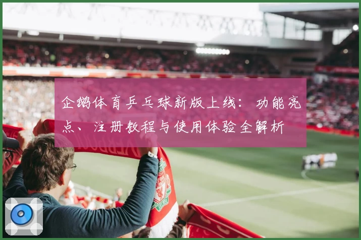 企鹅体育乒乓球新版上线：功能亮点、注册教程与使用体验全解析